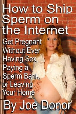 How to Ship Sperm on the Internet: Get Pregnant Without Ever Having Sex, Paying a Sperm Bank, or Leaving Your Home by Donor, Joe