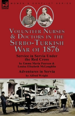 Volunteer Nurses & Doctors In the Serbo-Turkish War of 1876: Service in Servia Under the Red Cross by Emma Maria Pearson and Louisa Elisabeth McLaughl by Pearson, Emma Maria