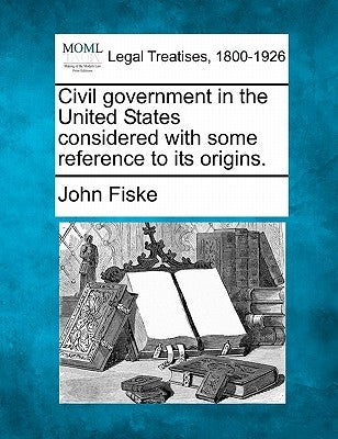 Civil Government in the United States Considered with Some Reference to Its Origins. by Fiske, John