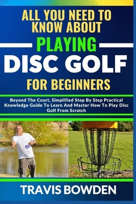 All You Need to Know about Playing Disc Golf for Beginners: Beyond The Court, Simplified Step By Step Practical Knowledge Guide To Learn And Master Ho by Bowden, Travis