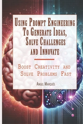 Using Prompt Engineering to Generate Ideas, Solve Challenges, and Innovate: Boost Creativity and Solve Problems Fast by Marqués, Angel