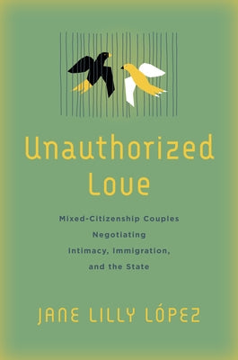 Unauthorized Love: Mixed-Citizenship Couples Negotiating Intimacy, Immigration, and the State by López, Jane Lilly