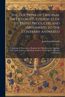The Doctrine of Original sin Defended, Evidences of its Truth Produced, and Arguments to the Contrary Answered: Containing in Particular, a Reply to t by Edwards, Jonathan