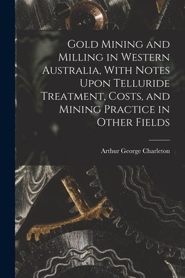 Gold Mining and Milling in Western Australia, With Notes Upon Telluride Treatment, Costs, and Mining Practice in Other Fields by Charleton, Arthur George