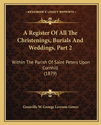 A Register Of All The Christenings, Burials And Weddings, Part 2: Within The Parish Of Saint Peters Upon Cornhill (1879) by Gower, Granville W. George Leveson
