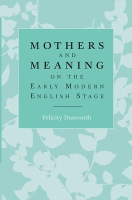 Mothers and Meaning on the Early Modern English Stage by Dunworth, Felicity