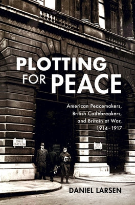 Plotting for Peace: American Peacemakers, British Codebreakers, and Britain at War, 1914-1917 by Larsen, Daniel