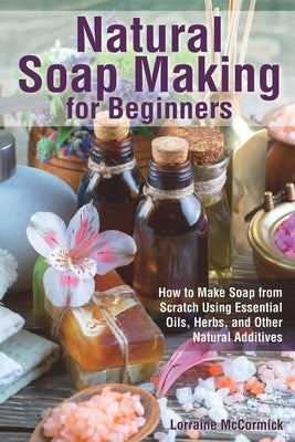 Natural Soap Making for Beginners: How to Make Soap from Scratch Using Essential Oils, Herbs, and Other Natural Additives by McCormick, Lorraine