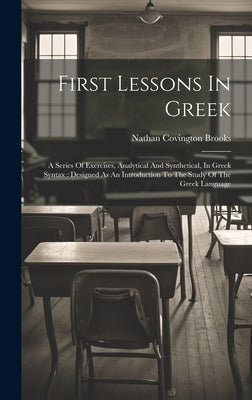 First Lessons In Greek: A Series Of Exercises, Analytical And Synthetical, In Greek Syntax: Designed As An Introduction To The Study Of The Gr by Brooks, Nathan Covington