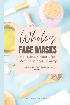 Wholey Face Masks: Holistic Skincare for Wellness and Beauty by Naturale, Ladonna