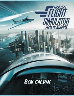 Microsoft Flight Simulator 2024 Handbook: A Comprehensive Guide to Customization, World Exploration, Advanced Techniques and Realistic Flight for the by Calvin, Ben