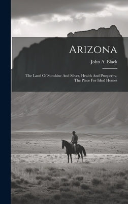 Arizona: The Land Of Sunshine And Silver, Health And Prosperity, The Place For Ideal Homes by Black, John a.