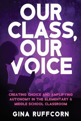 Our Class, Our Voice: Creating Choice and Amplifying Autonomy in the Elementary & Middle School Classroom by Ruffcorn, Gina