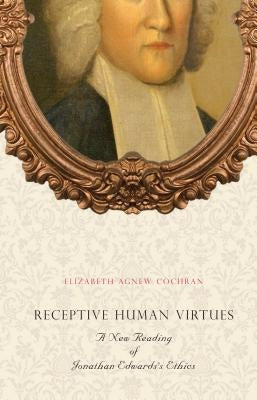 Receptive Human Virtues: A New Reading of Jonathan Edwards's Ethics by Cochran, Elizabeth Agnew