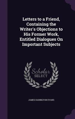 Letters to a Friend, Containing the Writer's Objections to His Former Work, Entitled Dialogues On Important Subjects by Evans, James Harington