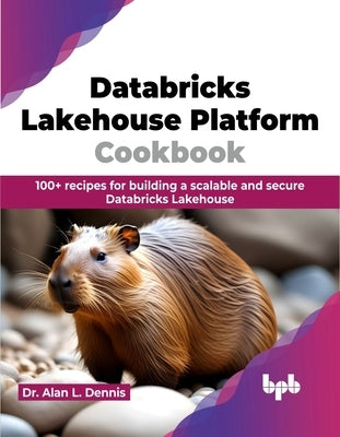 Databricks Lakehouse Platform Cookbook: 100+ Recipes for Building a Scalable and Secure Databricks Lakehouse by Dennis, Alan L.