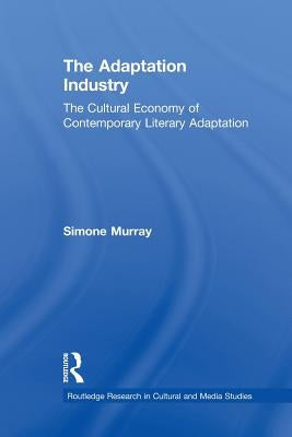 The Adaptation Industry: The Cultural Economy of Contemporary Literary Adaptation by Murray, Simone