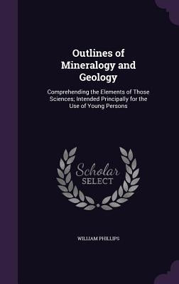 Outlines of Mineralogy and Geology: Comprehending the Elements of Those Sciences; Intended Principally for the Use of Young Persons by Phillips, William