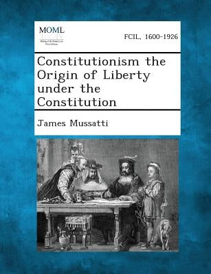 Constitutionism the Origin of Liberty Under the Constitution by Mussatti, James