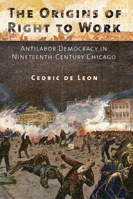 The Origins of Right to Work: Antilabor Democracy in Nineteenth-Century Chicago by de Leon, Cedric