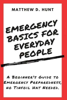 Emergency Basics For Everyday People: A Beginner's Guide to Emergency Preparedness, no Tinfoil Hat Needed. by Hunt, Matthew D.