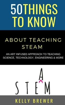 50 Things to Know About Teaching Steam: An Art Infused Approach To Teaching Science, Technology, Engineering & More by Know, 50 Things to