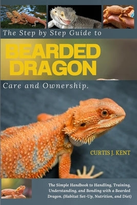 The Step-by-Step Guide to Bearded Dragon Care and Ownership: The Simple Handbook to Handling, Training, Understanding, and Bonding with a Bearded Drag by Kent, Curtis J.