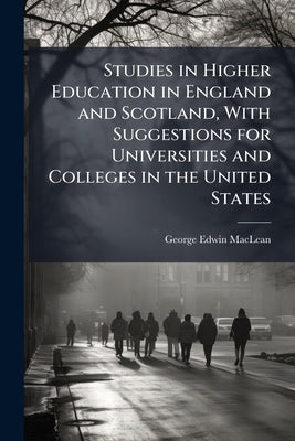Studies in Higher Education in England and Scotland, With Suggestions for Universities and Colleges in the United States by MacLean, George Edwin