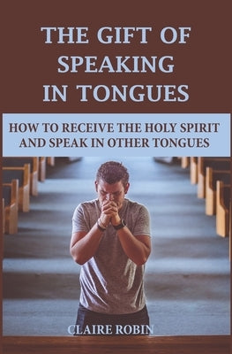 The Gift of Speaking in Tongues: How To Receive The Holy Spirit And Speak In Other Tongues by Robin, Claire