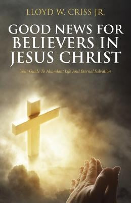 Good News for Believers in Jesus Christ: Your Guide to Abundant Life and Eternal Salvation by Criss Jr, Lloyd W.
