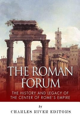The Roman Forum: The History and Legacy of the Center of Rome's Empire by Charles River