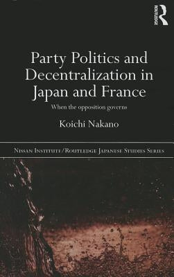 Party Politics and Decentralization in Japan and France: When the Opposition Governs by Nakano, Koichi