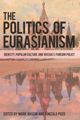Politics of Eurasianism: Identity, Popular Culture and Russia's Foreign Policy by Bassin, Mark