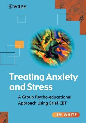 Treating Anxiety and Stress: A Group Psycho-Educational Approach Using Brief CBT by White, Jim