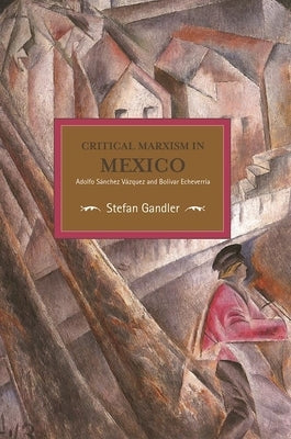 Critical Marxism in Mexico: Adolfo Sánchez Vázquez and Bolívar Echeverría by Gandler, Stefan