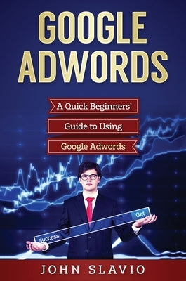 Google Adwords: A Quick Beginners' Guide to Using Google Adwords by Slavio, John
