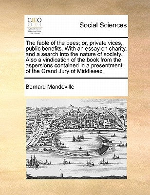 The fable of the bees; or, private vices, public benefits. With an essay on charity, and a search into the nature of society. Also a vindication of th by Mandeville, Bernard