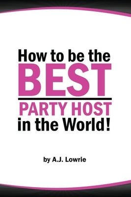 How to be the Best Party Host in the World: Master the Art of Entertaining Guests by Lowrie, A. J.