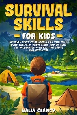 Survival Skills For Kids: Discover Must-know Secrets to Stay Safe, Build Shelters, Start Fires, and Explore the Wilderness with Exciting Games and Act by Clancy, Wally