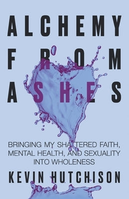 Alchemy From Ashes: Bringing My Shattered Faith, Mental Health, and Sexuality Into Wholeness by Hutchison, Kevin