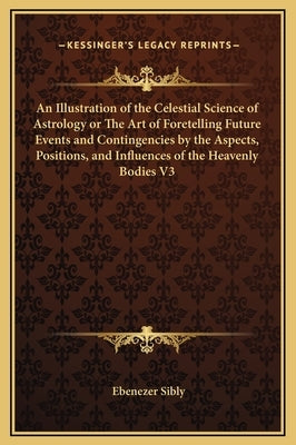 An Illustration of the Celestial Science of Astrology or the Art of Foretelling Future Events and Contingencies by the Aspects, Positions, and Influen by Sibly, Ebenezer
