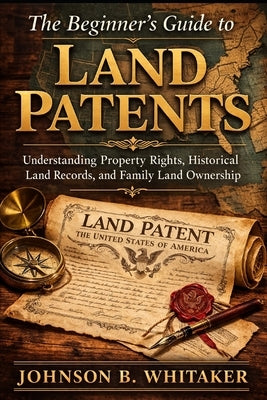 The Beginner's Guide to Land Patents: Understanding Property Rights, Historical Land Records, and Family Land Ownership by Whitaker, Johnson B.