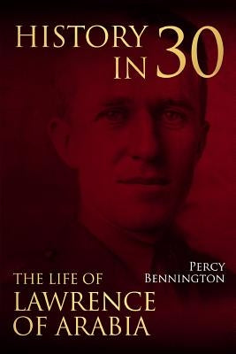 History in 30: The Life of Lawrence of Arabia by Bennington, Percy
