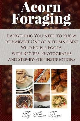 Acorn Foraging: Everything You Need to Know to Harvest One of Autumn's Best Wild Edible Foods, with Recipes, Photographs and Step-By-S by Bayer, Alicia