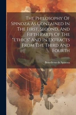 The Philosophy Of Spinoza As Contained In The First, Second, And Fifth Parts Of The "ethics" And In Extracts From The Third And Fourth by Spinoza, Benedictus De