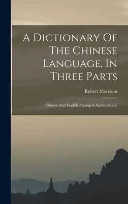 A Dictionary Of The Chinese Language, In Three Parts: Chinese And English Arranged Alphabetically by Morrison, Robert