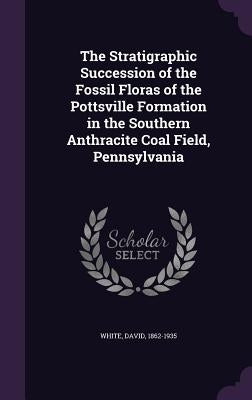 The Stratigraphic Succession of the Fossil Floras of the Pottsville Formation in the Southern Anthracite Coal Field, Pennsylvania by White, David