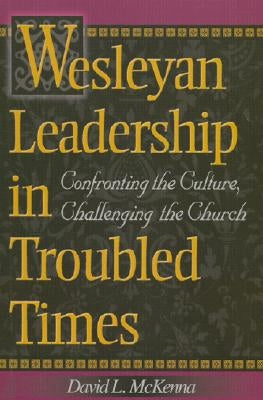 Wesleyan Leadership in Troubled Times: Confronting the Culture, Challenging the Church by McKenna, David L.