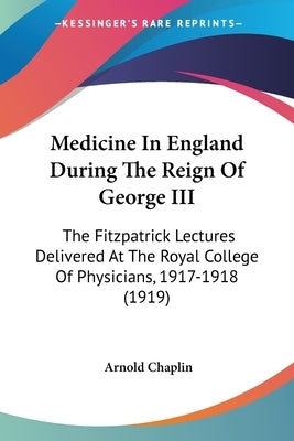 Medicine In England During The Reign Of George III: The Fitzpatrick Lectures Delivered At The Royal College Of Physicians, 1917-1918 (1919) by Chaplin, Arnold