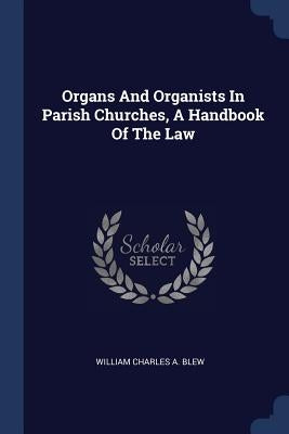 Organs And Organists In Parish Churches, A Handbook Of The Law by William Charles a. Blew